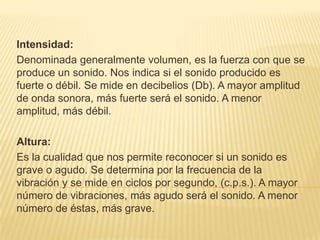 Intensidad: Denominada generalmente volumen, es la fuerza con que se produce un sonido. Nos indica si el sonido producido es fuerte o débil. Se mide en decibelios (Db). A mayor amplitud de onda sonora, más fuerte será el sonido. A menor amplitud, más débil.Altura: Es la cualidad que nos permite reconocer si un sonido es grave o agudo. Se determina por la frecuencia de la vibración y se mide en ciclos por segundo, (c.p.s.). A mayor número de vibraciones, más agudo será el sonido. A menor número de éstas, más grave.