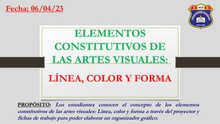 ELEMENTOS
CONSTITUTIVOS DE
LAS ARTES VISUALES:
LÍNEA, COLOR Y FORMA
Fecha: 06/04/23
PROPÓSITO: Los estudiantes conocen el concepto de los elementos
constitutivos de las artes visuales: Línea, color y forma a través del proyector y
fichas de trabajo para poder elaborar un organizador gráfico.
 