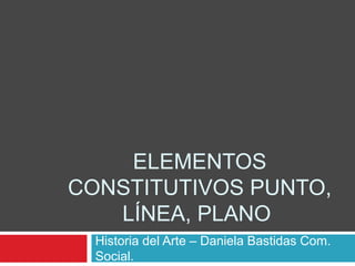ELEMENTOS 
CONSTITUTIVOS PUNTO, 
LÍNEA, PLANO 
Historia del Arte – Daniela Bastidas Com. 
Social. 
 