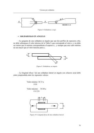 Uniones por soldadura
38
Figura 8. Soldaduras a tope.
•• SOLDADURAS EN ANGULO
- La garganta de una soldadura en ángulo que une dos perfiles de espesores e1≤e2
no debe sobrepasar el valor máximo de la Tabla 2, que corresponde al valor e1 y no debe
ser menor que el mínimo correspondiente al espesor e2 , y siempre que este valor mínimo
no sea mayor que el valor máximo para e1.
Figura 9: Soldaduras en ángulo.
- La longitud eficaz l de una soldadura lateral en ángulo con esfuerzo axial debe
estar comprendida entre los siguientes valores:
Valor mínimo:l ≥ 15⋅a
l ≥ b
Valor máximo: l ≤ 60⋅a
l ≤ 12⋅b
Figura 10: Longitud eficaz de una soldadura lateral.
 