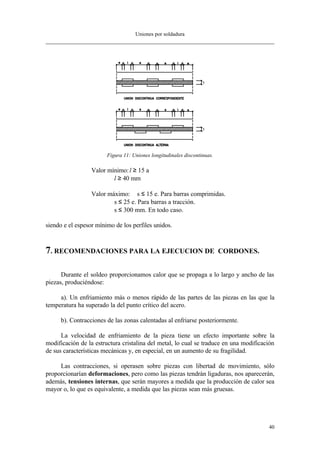 Uniones por soldadura
40
Figura 11: Uniones longitudinales discontinuas.
Valor mínimo:l ≥ 15⋅a
l ≥ 40 mm
Valor máximo: s ≤ 15⋅e. Para barras comprimidas.
s ≤ 25⋅e. Para barras a tracción.
s ≤ 300 mm. En todo caso.
siendo e el espesor mínimo de los perfiles unidos.
7. RECOMENDACIONES PARA LA EJECUCION DE CORDONES.
Durante el soldeo proporcionamos calor que se propaga a lo largo y ancho de las
piezas, produciéndose:
a). Un enfriamiento más o menos rápido de las partes de las piezas en las que la
temperatura ha superado la del punto crítico del acero.
b). Contracciones de las zonas calentadas al enfriarse posteriormente.
La velocidad de enfriamiento de la pieza tiene un efecto importante sobre la
modificación de la estructura cristalina del metal, lo cual se traduce en una modificación
de sus características mecánicas y, en especial, en un aumento de su fragilidad.
Las contracciones, si operasen sobre piezas con libertad de movimiento, sólo
proporcionarían deformaciones, pero como las piezas tendrán ligaduras, nos aparecerán,
además, tensiones internas, que serán mayores a medida que la producción de calor sea
mayor o, lo que es equivalente, a medida que las piezas sean más gruesas.
 