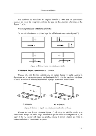 Uniones por soldadura
42
Los cordones de soldadura de longitud superior a 1000 mm es conveniente
hacerlos en «paso de peregrino», sistema del cual se dan diversas soluciones en las
figuras 13 y 14.
Uniones planas con soldaduras cruzadas
Se recomienda ejecutar en primer lugar las soldaduras transversales (figura 15).
Figura 15: Uniones planas con soldaduras cruzadas.
Uniones en ángulo con soldaduras cruzadas
Cuando sólo son dos los cordones que se cruzan (figura 16) debe seguirse la
disposición a), ya que aunque parece que la disposición b) evita las tracciones biaxiales,
el efecto de entalla es más desfavorable que la propia biaxialidad de tracciones.
Figura 16: Uniones en ángulo con soldaduras cruzadas (dos cordones).
Cuando se trata de tres cordones (figura 17), el efecto de tracción triaxial y su
consecuente peligro de rotura frágil recomienda que se utilice la configuración a), en
lugar de la b), a pesar del efecto de entalla, aunque la mejor solución es evitar la
concurrencia de tres cordones en un punto.
 