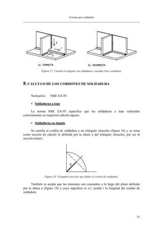 Uniones por soldadura
43
Figura 17: Uniones en ángulo con soldaduras cruzadas (tres cordones).
8. CALCULO DE LOS CORDONES DE SOLDADURA
Normativa: NBE EA-95.
•• Soldaduras a tope
La norma NBE EA-95 especifica que las soldaduras a tope realizadas
correctamente no requieren cálculo alguno.
•• Soldaduras en ángulo
Se asimila el cordón de soldadura a un triángulo isósceles (figura 18) y se toma
como sección de cálculo la definida por la altura a del triángulo isósceles, por ser la
sección menor.
Figura 18: Triángulo isósceles que define el cordón de soldadura.
También se acepta que las tensiones son constantes a lo largo del plano definido
por la altura a (figura 19) y cuya superficie es a⋅l, siendo l la longitud del cordón de
soldadura.
 