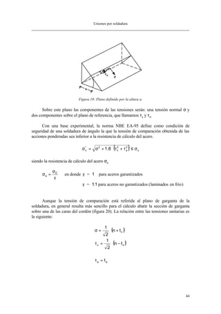 Uniones por soldadura
44
Figura 19: Plano definido por la altura a.
Sobre este plano las componentes de las tensiones serán: una tensión normal σ y
dos componentes sobre el plano de referencia, que llamamos τa y τn.
Con una base experimental, la norma NBE EA-95 define como condición de
seguridad de una soldadura de ángulo la que la tensión de comparación obtenida de las
acciones ponderadas sea inferior a la resistencia de cálculo del acero.
( ) u
2
a
2
n
2*
c 8.1 σ≤τ+τ⋅+σ=σ
siendo la resistencia de cálculo del acero σu
σ
σ
γ
γ
γ
u
E
laminados en fr o
= en donde = para aceros garantizados
= . para aceros no garantizados ( í )
1
11
Aunque la tensión de comparación está referida al plano de garganta de la
soldadura, en general resulta más sencillo para el cálculo abatir la sección de garganta
sobre una de las caras del cordón (figura 20). La relación entre las tensiones unitarias es
la siguiente:
( )
( )
aa
nn
n
t
tn
2
1
tn
2
1
=τ
−⋅=τ
+⋅=σ
 