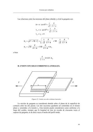 Uniones por soldadura
46
Las relaciones entre las tensiones del plano abatido y el de la garganta son:
σ
τ
τ
= ⋅ °= ⋅
⋅ ⋅
= ⋅ °= ⋅
⋅ ⋅
= =
n
F
l a
n
F
l a
t
n
a a
cos
sen
45
1
2 2
45
1
2 2
0
σ σ τ
σ σ
c n
c u
F
l a
F
l a
F
l a
F
l a
= + ⋅ = ⋅
⋅ ⋅





 + ⋅ ⋅
⋅ ⋅






= ⋅
⋅ ⋅
= ⋅
⋅ ⋅
≤
2 2
2 2
18
1
2 2
18
1
2 2
14
2
118
2
. .
. .
o bien
F
l a
u
2
0 85
⋅ ⋅
≤ ⋅. σ
B. UNION CON SOLO CORDONES LATERALES.
Figura 22: Unión con sólo cordones laterales.
La sección de garganta se considerará abatida sobre el plano de la superficie de
contacto entre las dos piezas. Las dos secciones quedarán así contenidas en el mismo
plano y sometidas a la tensión ta. Esta tensión puede considerarse como uniforme a lo
largo del cordón, siempre que la longitud de ésta no exceda de cincuenta veces el
espesor de garganta, ni de doce veces el ancho del perfil unido.
 
