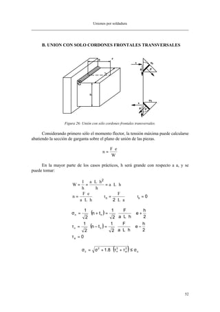 Uniones por soldadura
52
B. UNION CON SOLO CORDONES FRONTALES TRANSVERSALES
Figura 26: Unión con sólo cordones frontales transversales.
Considerando primero sólo el momento flector, la tensión máxima puede calcularse
abatiendo la sección de garganta sobre el plano de unión de las piezas.
n
F e
W
=
⋅
En la mayor parte de los casos prácticos, h será grande con respecto a a, y se
puede tomar:
W
I
h
a L h
h
a L h
n
F e
a L h
t
F
L a
n
= =
⋅ ⋅
= ⋅ ⋅
=
⋅
⋅ ⋅
=
⋅ ⋅
=
2
2
0ta
( )
( )
0
2
h
e
hLa
F
2
1
tn
2
1
2
h
e
hLa
F
2
1
tn
2
1
a
nn
nn
=τ






−⋅
⋅⋅
⋅=−⋅=τ






+⋅
⋅⋅
⋅=+⋅=σ
( ) u
2
a
2
n
2
c 8.1 σ≤τ+τ⋅+σ=σ
 