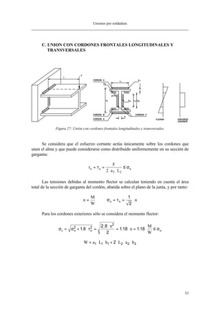 Uniones por soldadura
53
C. UNION CON CORDONES FRONTALES LONGITUDINALES Y
TRANSVERSALES
Figura 27: Unión con cordones frontales longitudinales y transversales.
Se considera que el esfuerzo cortante actúa únicamente sobre los cordones que
unen el alma y que puede considerarse como distribuído uniformemente en su sección de
garganta:
t
F
a L
a a u= =
⋅ ⋅
≤τ σ
2 3 3
Las tensiones debidas al momento flector se calculan teniendo en cuenta el área
total de la sección de garganta del cordón, abatida sobre el plano de la junta, y por tanto:
n
M
W
nn n= = = ⋅σ τ
1
2
Para los cordones exteriores sólo se considera el momento flector:
σ σ τ σc n n u
n
n
M
W
= + ⋅ =
⋅
= ⋅ = ⋅ ≤2 2
2
1 8
2 8
2
118 118.
.
. .
W a L h L a h= ⋅ ⋅ + ⋅ ⋅ ⋅1 1 1 2 2 22
 