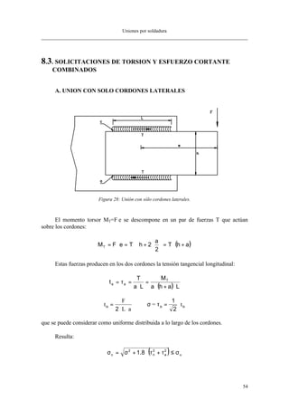 Uniones por soldadura
54
8.3. SOLICITACIONES DE TORSION Y ESFUERZO CORTANTE
COMBINADOS
A. UNION CON SOLO CORDONES LATERALES
Figura 28: Unión con sólo cordones laterales.
El momento torsor MT=F⋅e se descompone en un par de fuerzas T que actúan
sobre los cordones:
( )ahT
2
a
2hTeFMT +⋅=





⋅+⋅=⋅=
Estas fuerzas producen en los dos cordones la tensión tangencial longitudinal:
( ) Laha
M
La
T
t T
aa
⋅+⋅
=
⋅
=τ=
t
F
L a
tn n=
⋅ ⋅
= ⋅
2
1
2
= nσ τ
que se puede considerar como uniforme distribuida a lo largo de los cordones.
Resulta:
( ) u
2
a
2
n
2
c 8.1 σ≤τ+τ⋅+σ=σ
 