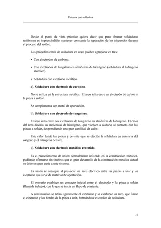 Uniones por soldadura
31
Desde el punto de vista práctico quiere decir que para obtener soldaduras
uniformes es imprescindible mantener constante la separación de los electrodos durante
el proceso del soldeo.
Los procedimientos de soldadura en arco pueden agruparse en tres:
• Con electrodos de carbono.
• Con electrodos de tungsteno en atmósfera de hidrógeno (soldadura al hidrógeno
atómico).
• Soldadura con electrodo metálico.
a). Soldadura con electrodo de carbono.
No se utiliza en la estructura metálica. El arco salta entre un electrodo de carbón y
la pieza a soldar.
Se complementa con metal de aportación.
b). Soldadura con electrodo de tungsteno.
El arco salta entre dos electrodos de tungsteno en atmósfera de hidrógeno. El calor
del arco disocia las moléculas de hidrógeno, que vuelven a soldarse al contacto con las
piezas a soldar, desprendiendo una gran cantidad de calor.
Este calor funde las piezas y permite que se efectúe la soldadura en ausencia del
oxígeno y el nitrógeno del aire.
c). Soldadura con electrodo metálico revestido.
Es el procedimiento de unión normalmente utilizado en la construcción metálica,
pudiendo afirmarse sin titubeos que el gran desarrollo de la construcción metálica actual
se debe en gran parte a este sistema.
La unión se consigue al provocar un arco eléctrico entre las piezas a unir y un
electrodo que sirve de material de aportación.
El operario establece un contacto inicial entre el electrodo y la pieza a soldar
(llamada trabajo), con lo que se inicia un flujo de corriente.
A continuación se retira ligeramente el electrodo y se establece un arco, que funde
el electrodo y los bordes de la pieza a unir, formándose el cordón de soldadura.
 