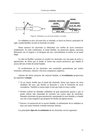Uniones por soldadura
32
Figura1: Soldadura con electrodo metálico revestido.
La soldadura en arco, tal como hoy se entiende, se inició en Suecia a principios de
siglo, cuando Kjellber inventó el electrodo revestido.
Hasta entonces los electrodos se fabricaban con varillas de acero extrasuave
simplemente. En estas condiciones, el metal fundido, sin protección alguna, reacciona
libremente con el oxígeno y el nitrógeno del aire, convirtiéndose al enfriar en un metal
frágil.
La idea de Kjellber consistió en recubrir los electrodos con una pasta de polvo y
aglomerante, de forma que al fundir se forme una escoria protectora, que impida el
acceso del aire al baño de metal fundido.
El recubrimiento de los electrodos está constituído generalmente por óxidos
minerales, carbonatos, silicatos o diversos compuestos orgánicos.
Además del efecto protector del material fundido, el revestimiento proporciona
las siguientes ventajas:
* Al ser menos fusible que el metal del electrodo, forma una especie de vaina
alrededor del arco, que facilita su dirección y evita la formación de arcos
secundarios. También se ioniza mejor el aire que rodea la zona a soldar.
* Permite realizar las llamadas soldaduras de gran penetración gracias a que se
puede utilizar más intensidad de corriente con ciertos tipos de electrodos,
llamados electrodos de gran penetración, aumentando la zona fundida y evitando
con esto el que tengamos que preparar los bordes de algunas piezas.
* Gracias a la protección de la escoria fundida, el enfriamiento de la soldadura se
hace con mayor lentitud, evitando tensiones internas.
Los principales tipos de revestimiento de los electrodos son los siguientes:
 