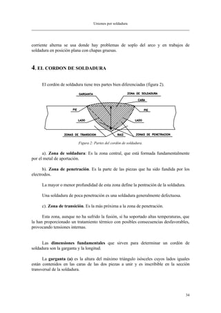 Uniones por soldadura
34
corriente alterna se usa donde hay problemas de soplo del arco y en trabajos de
soldadura en posición plana con chapas gruesas.
4. EL CORDON DE SOLDADURA
El cordón de soldadura tiene tres partes bien diferenciadas (figura 2).
Figura 2: Partes del cordón de soldadura.
a). Zona de soldadura: Es la zona central, que está formada fundamentalmente
por el metal de aportación.
b). Zona de penetración. Es la parte de las piezas que ha sido fundida por los
electrodos.
La mayor o menor profundidad de esta zona define la pentración de la soldadura.
Una soldadura de poca penetración es una soldadura generalmente defectuosa.
c). Zona de transición. Es la más próxima a la zona de penetración.
Esta zona, aunque no ha sufrido la fusión, sí ha soportado altas temperaturas, que
la han proporcionado un tratamiento térmico con posibles consecuencias desfavorables,
provocando tensiones internas.
Las dimensiones fundamentales que sirven para determinar un cordón de
soldadura son la garganta y la longitud.
La garganta (a) es la altura del máximo triángulo isósceles cuyos lados iguales
están contenidos en las caras de las dos piezas a unir y es inscribible en la sección
transversal de la soldadura.
 