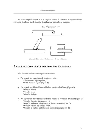 Uniones por soldadura
35
Se llama longitud eficaz (l) a la longitud real de la soldadura menos los cráteres
extremos. Se admite que la longitud de cada cráter es igual a la garganta.
l l aeficaz geométrica= − ⋅2
Figura 3: Dimensiones fundamentales de una soldadura.
5. CLASIFICACION DE LOS CORDONES DE SOLDADURA
Los cordones de soldadura se pueden clasificar:
• Por la posición geométrica de las piezas a unir.
* Soldaduras a tope (figura 4)
* Soldaduras en ángulo (figura 5)
• Por la posición del cordón de soldadura respecto al esfuerzo (figura 6)
* Cordón frontal
* Cordón lateral
* Cordón oblicuo
• Por la posición del cordón de soldadura durante la operación de soldar (figura 7)
* Cordón plano (se designa con H)
* Cordón horizontal u horizontal en ángulo (se designa por C).
* Cordón vertical (se designa con V)
* Cordón en techo o en techo y en ángulo (se designa con T)
 