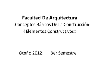 Facultad De Arquitectura
Conceptos Básicos De La Construcción
«Elementos Constructivos»
Otoño 2012 3er Semestre
 