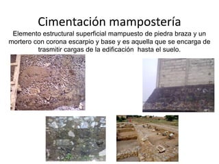 Cimentación mampostería
Elemento estructural superficial mampuesto de piedra braza y un
mortero con corona escarpio y base y es aquella que se encarga de
trasmitir cargas de la edificación hasta el suelo.
 