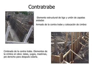 Elemento estructural de liga y unión de zapatas
aisladas
Armado de la contra trabe y colocación de cimbra
Cimbrado de la contra trabe. Elementos de
la cimbra en obra: dalas, yugos, madrinas,
pie derecho para después colarla.
Contratrabe
 