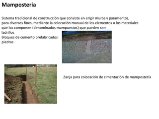 Mamposteria
Sistema tradicional de construcción que consiste en erigir muros y paramentos,
para diversos fines, mediante la colocación manual de los elementos o los materiales
que los componen (denominados mampuestos) que pueden ser:
ladrillos
Bloques de cemento prefabricados
piedras
Zanja para colocación de cimentación de mampostería
 