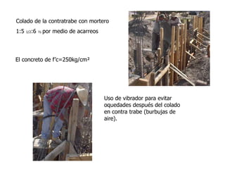 Colado de la contratrabe con mortero
1:5 1/2:6 ½ por medio de acarreos
El concreto de f’c=250kg/cm²
Uso de vibrador para evitar
oquedades después del colado
en contra trabe (burbujas de
aire).
 