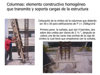 Colocación de la cimbra de la columnas que deberán
ser 50 x 30 para edificaciones de F’ c= 250kg/cm2
Columnas: elemento constructivo homogéneo
que transmite y soporta cargas de la estructura
Primero pone la corbata, que son 4 barrotes, dos
sobre dos unidos por clavos de 2 ½ “, después se
coloca una de las caras mas anchas de la caja de
cimbra la cual tiene que empotrarse con la corbata.
 