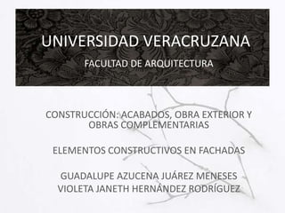 UNIVERSIDAD VERACRUZANA
FACULTAD DE ARQUITECTURA

CONSTRUCCIÓN: ACABADOS, OBRA EXTERIOR Y
OBRAS COMPLEMENTARIAS
ELEMENTOS CONSTRUCTIVOS EN FACHADAS
GUADALUPE AZUCENA JUÁREZ MENESES
VIOLETA JANETH HERNÁNDEZ RODRÍGUEZ

 