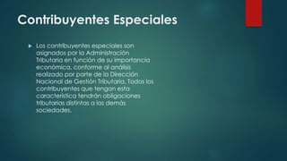 Contribuyentes Especiales
 Los contribuyentes especiales son
asignados por la Administración
Tributaria en función de su importancia
económica, conforme al análisis
realizado por parte de la Dirección
Nacional de Gestión Tributaria. Todos los
contribuyentes que tengan esta
característica tendrán obligaciones
tributarias distintas a las demás
sociedades.
 