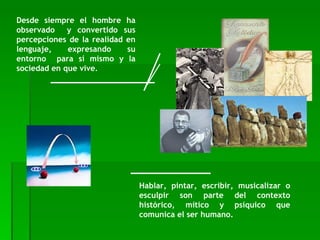 Desde siempre el hombre ha observado  y convertido sus percepciones de la realidad en lenguaje, expresando su entorno  para sí mismo y la sociedad en que vive.  Hablar, pintar, escribir, musicalizar o esculpir son parte del contexto histórico, mítico y psíquico que comunica el ser humano.  