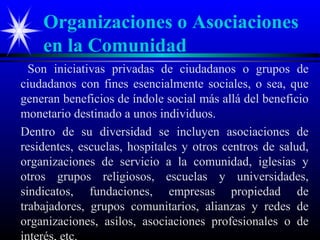 Organizaciones o Asociaciones
    en la Comunidad
  Son iniciativas privadas de ciudadanos o grupos de
ciudadanos con fines esencialmente sociales, o sea, que
generan beneficios de índole social más allá del beneficio
monetario destinado a unos individuos.
Dentro de su diversidad se incluyen asociaciones de
residentes, escuelas, hospitales y otros centros de salud,
organizaciones de servicio a la comunidad, iglesias y
otros grupos religiosos, escuelas y universidades,
sindicatos, fundaciones, empresas propiedad de
trabajadores, grupos comunitarios, alianzas y redes de
organizaciones, asilos, asociaciones profesionales o de
 
