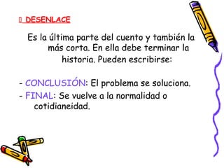  DESENLACE
Es la última parte del cuento y también la
más corta. En ella debe terminar la
historia. Pueden escribirse:
- CONCLUSIÓN: El problema se soluciona.
- FINAL: Se vuelve a la normalidad o
cotidianeidad.
 
