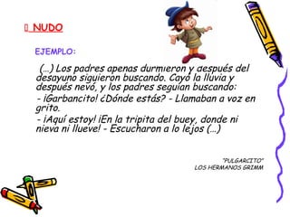  NUDO
EJEMPLO:
(…) Los padres apenas durmieron y después del
desayuno siguieron buscando. Cayó la lluvia y
después nevó, y los padres seguían buscando:
- ¡Garbancito! ¿Dónde estás? - Llamaban a voz en
grito.
- ¡Aquí estoy! ¡En la tripita del buey, donde ni
nieva ni llueve! - Escucharon a lo lejos (…)
“PULGARCITO”
LOS HERMANOS GRIMM
 