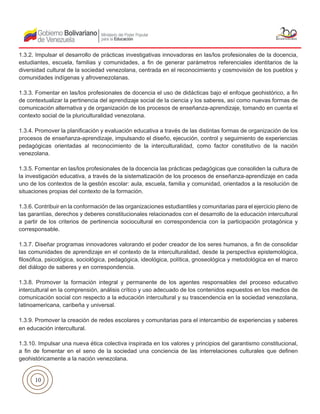 10
1.3.2. Impulsar el desarrollo de prácticas investigativas innovadoras en las/los profesionales de la docencia,
estudiantes, escuela, familias y comunidades, a fin de generar parámetros referenciales identitarios de la
diversidad cultural de la sociedad venezolana, centrada en el reconocimiento y cosmovisión de los pueblos y
comunidades indígenas y afrovenezolanas.
1.3.3. Fomentar en las/los profesionales de docencia el uso de didácticas bajo el enfoque geohistórico, a fin
de contextualizar la pertinencia del aprendizaje social de la ciencia y los saberes, así como nuevas formas de
comunicación alternativa y de organización de los procesos de enseñanza-aprendizaje, tomando en cuenta el
contexto social de la pluriculturalidad venezolana.
1.3.4. Promover la planificación y evaluación educativa a través de las distintas formas de organización de los
procesos de enseñanza-aprendizaje, impulsando el diseño, ejecución, control y seguimiento de experiencias
pedagógicas orientadas al reconocimiento de la interculturalidad, como factor constitutivo de la nación
venezolana.
1.3.5. Fomentar en las/los profesionales de la docencia las prácticas pedagógicas que consoliden la cultura de
la investigación educativa, a través de la sistematización de los procesos de enseñanza-aprendizaje en cada
uno de los contextos de la gestión escolar: aula, escuela, familia y comunidad, orientados a la resolución de
situaciones propias del contexto de la formación.
1.3.6. Contribuir en la conformación de las organizaciones estudiantiles y comunitarias para el ejercicio pleno de
las garantías, derechos y deberes constitucionales relacionados con el desarrollo de la educación intercultural
a partir de los criterios de pertinencia sociocultural en correspondencia con la participación protagónica y
corresponsable.
1.3.7. Diseñar programas innovadores valorando el poder creador de los seres humanos, a fin de consolidar
las comunidades de aprendizaje en el contexto de la interculturalidad, desde la perspectiva epistemológica,
filosófica, psicológica, sociológica, pedagógica, ideológica, política, gnoseológica y metodológica en el marco
del diálogo de saberes y en correspondencia.
1.3.8. Promover la formación integral y permanente de los agentes responsables del proceso educativo
intercultural en la comprensión, análisis crítico y uso adecuado de los contenidos expuestos en los medios de
comunicación social con respecto a la educación intercultural y su trascendencia en la sociedad venezolana,
latinoamericana, caribeña y universal.
1.3.9. Promover la creación de redes escolares y comunitarias para el intercambio de experiencias y saberes
en educación intercultural.
1.3.10. Impulsar una nueva ética colectiva inspirada en los valores y principios del garantismo constitucional,
a fin de fomentar en el seno de la sociedad una conciencia de las interrelaciones culturales que definen
geohistóricamente a la nación venezolana.
 