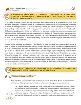 14
La formación en educación intercultural e intercultural bilingüe está presente en el desarrollo curricular de la
educación venezolana a través del diálogo de saberes entre lo interdisciplinario y transdisciplinario, asumiendo
la contextualización geohistórica en lo local, regional y nacional, que vincula las formas de organización de
los aprendizajes utilizadas en las instituciones y centros educativos en cada uno de los niveles y modalidades
del Subsistema de Educación Básica; con la intención de responder a las transformaciones expresadas en la
Constitución de la República Bolivariana de Venezuela, la Ley Orgánica de Educación (2009), las diversas leyes
relacionadas con los pueblos y comunidades indígenas: Ley Orgánica de Pueblos y Comunidades Indígenas
(LOPCI), Ley de Demarcación y Garantía del Hábitat y Tierras de los Pueblos Indígenas, entre otras, Proyecto
Nacional Simón Bolívar 2007-2013.
En este sentido, se busca la articulación y coordinación de los diversos planes, programas y proyectos, tal
como es el caso de la estrategia pedagógica para convertir la educación intercultural en un proceso educativo
de la vida cotidiana de la escuela y sus diversos actores. La educación intercultural y el desarrollo curricular
que la articula debe ser parte esencial del Proyecto Educativo Integral Comunitario (PEIC), así como en las
otras formas de organización de los procesos de enseñanza-aprendizaje como el Proyecto de Aprendizaje
(PA), el Plan Integral (PI) y la Clase Participativa (CP), entre otros; a través del conjunto de didácticas que la/
el docente diseñarán según los intereses, necesidades, potencialidades e intencionalidades que respondan al
desarrollo de la educación intercultural en el Subsistema de Educación Básica. En ese sentido presentamos las
declaratorias por cada nivel y modalidad, las cuales se expresan de manera coherente, progresiva y pertinente
en el marco la educación intercultural.
II. CONSIDERACIONES PARA EL DESARROLLO CURRICULAR DE LOS EJES
FORMATIVOS Y CONTENIDOS TEMÁTICOS DE LA EDUCACION INTERCULTURAL E
INTERCULTURAL BILINGÜE
REFERENTES TEMÁTICOS A CONSIDERAR EN EL DESARROLLO CURRICULAR
REPENSADO DESDE LA PERSPECTIVA GEOHISTÓRICA
Para considerar un desarrollo curricular de la educación intercultural desde las determinantes
geohistóricas deben priorizarse en el proceso de formación, los siguientes planteamientos:
Planteamientos a considerar
Las ciencias sociales ameritan ser vistas desde el enfoque geohistórico donde la ciencia
que intelecta el espacio concebido y creado por las relaciones de interculturalidad, como
expresión de la diversidad organizacional de la sociedad y ceñidos a condiciones históricas
materiales, sociales, políticas y simbólicas dadas o determinadas, son las que esclarecen la
comprensión del desarrollo desigual de los pueblos desde la formación económico-social.
 
