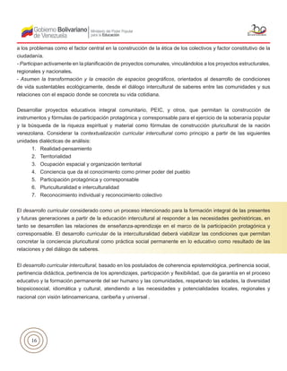 16
a los problemas como el factor central en la construcción de la ética de los colectivos y factor constitutivo de la
ciudadanía.
- Participan activamente en la planificación de proyectos comunales, vinculándolos a los proyectos estructurales,
regionales y nacionales.
- Asumen la transformación y la creación de espacios geográficos, orientados al desarrollo de condiciones
de vida sustentables ecológicamente, desde el diálogo intercultural de saberes entre las comunidades y sus
relaciones con el espacio donde se concreta su vida cotidiana.
Desarrollar proyectos educativos integral comunitario, PEIC, y otros, que permitan la construcción de
instrumentos y fórmulas de participación protagónica y corresponsable para el ejercicio de la soberanía popular
y la búsqueda de la riqueza espiritual y material como fórmulas de construcción pluricultural de la nación
venezolana. Considerar la contextualización curricular intercultural como principio a partir de las siguientes
unidades dialécticas de análisis:
1. Realidad-pensamiento
2. Territorialidad
3. Ocupación espacial y organización territorial
4. Conciencia que da el conocimiento como primer poder del pueblo
5. Participación protagónica y corresponsable
6. Pluriculturalidad e interculturalidad
7. Reconocimiento individual y reconocimiento colectivo
El desarrollo curricular considerado como un proceso intencionado para la formación integral de las presentes
y futuras generaciones a partir de la educación intercultural al responder a las necesidades geohistóricas, en
tanto se desarrollen las relaciones de enseñanza-aprendizaje en el marco de la participación protagónica y
corresponsable. El desarrollo curricular de la interculturalidad deberá viabilizar las condiciones que permitan
concretar la conciencia pluricultural como práctica social permanente en lo educativo como resultado de las
relaciones y del diálogo de saberes.
El desarrollo curricular intercultural, basado en los postulados de coherencia epistemológica, pertinencia social,
pertinencia didáctica, pertinencia de los aprendizajes, participación y flexibilidad, que da garantía en el proceso
educativo y la formación permanente del ser humano y las comunidades, respetando las edades, la diversidad
biopsicosocial, idiomática y cultural, atendiendo a las necesidades y potencialidades locales, regionales y
nacional con visión latinoamericana, caribeña y universal .
 