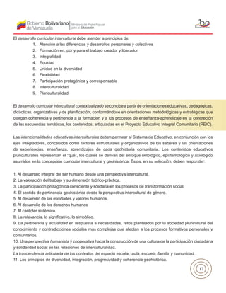 17
El desarrollo curricular intercultural debe atender a principios de:
1. Atención a las diferencias y desarrollos personales y colectivos
2. Formación en, por y para el trabajo creador y liberador
3. Integralidad
4. Equidad
5. Unidad en la diversidad
6. Flexibilidad
7. Participación protagónica y corresponsable
8. Interculturalidad
9. Pluriculturalidad
El desarrollo curricular intercultural contextualizado se concibe a partir de orientaciones educativas, pedagógicas,
didácticas, organizativas y de planificación, conformándose en orientaciones metodológicas y estratégicas que
otorgan coherencia y pertinencia a la formación y a los procesos de enseñanza-aprendizaje en la concreción
de las secuencias temáticas, los contenidos, articuladas en el Proyecto Educativo Integral Comunitario (PEIC).
Las intencionalidades educativas interculturales deben permear al Sistema de Educativo, en conjunción con los
ejes integradores, concebidos como factores estructurales y organizativos de los saberes y las orientaciones
de experiencias, enseñanza, aprendizajes de cada geohistoria comunitaria. Los contenidos educativos
pluriculturales representan el “qué”, los cuales se derivan del enfoque ontológico, epistemológico y axiológico
asumidos en la concepción curricular intercultural y geohistórica. Éstos, en su selección, deben responder:
1. Al desarrollo integral del ser humano desde una perspectiva intercultural.
2. La valoración del trabajo y su dimensión teórico-práctica.
3. La participación protagónica consciente y solidaria en los procesos de transformación social.
4. El sentido de pertinencia geohistórica desde la perspectiva intercultural de género.
5. Al desarrollo de las eticidades y valores humanos.
6. Al desarrollo de los derechos humanos
7. Al carácter sistémico.
8. La relevancia, lo significativo, lo simbólico.
9. La pertinencia y actualidad en respuesta a necesidades, retos planteados por la sociedad pluricultural del
conocimiento y contradicciones sociales más complejas que afectan a los procesos formativos personales y
comunitarios.
10. Una perspectiva humanista y cooperativa hacia la construcción de una cultura de la participación ciudadana
y solidaridad social en las relaciones de interculturalidad.
La trascendencia articulada de los contextos del espacio escolar: aula, escuela, familia y comunidad.
11. Los principios de diversidad, integración, progresividad y coherencia geohistórica.
 