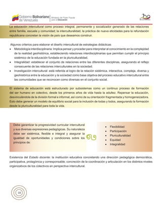 18
La educación intercultural como proceso integral, permanente y socializador generado de las relaciones
entre familia, escuela y comunidad; la interculturalidad, la práctica de nueva eticidades para la refundación
republicana concretan la visión de país que deseamos construir.
Algunos criterios para elaborar el diseño intercultural de estrategias didácticas
•	 Metodología interdisciplinaria: Implica pensar y proceder para interpretar al conocimiento en la complejidad
de la realidad geohistórica, estableciendo relaciones interdisciplinarias que permitan cumplir el principio
sistémico de la educación fundada en la pluriculturalidad.
•	 Integralidad: establecer el conjunto de relaciones entre las diferentes disciplinas, asegurando el reflejo
consecuente de las relaciones interculturales en la sociedad.
•	 Investigación intercultural: está referida al logro de la relación sistémica, interactiva, compleja, diversa y
geohistórica entre la educación y la sociedad como base objetiva del proceso educativo intercultural entre
las comunidades que se reconocen como diversas en el conjunto social.
El sistema de educación está estructurado por subsistemas como un continuo proceso de formación
del ser humano en colectivo, desde los primeros años de vida hasta la adultez. Repensar la educación,
desvinculándola de la división formal e informal, así como de su orientación fragmentada y homogeneizadora.
Esto debe generar un modelo de equilibrio social para la inclusión de todas y todos, asegurando la formación
desde la pluriculturalidad para toda la vida.
Debe garantizar la progresividad curricular intercultural
y sus diversas expresiones pedagógicas. Su naturaleza
debe ser sistémica, flexible e integral y asegurar la
igualdad de oportunidades y condiciones sobre los
principios de:
Existencia del Estado docente: la institución educativa concretando una dirección pedagógica democrática,
participativa, protagónica y corresponsable; concreción de la coordinación y articulación en los distintos niveles
organizativos de los colectivos en perspectiva intercultural.
•	 Flexibilidad
•	 Participación
•	 Pluriculturalidad
•	 Equidad
•	 Integralidad
 