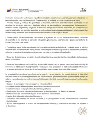 19
Formación permanente: La formación y autoformación de los seres humanos, constituye el elemento central en
la transformación curricular intercultural. En ese sentido, se entiende la formación permanente como:
- Proceso integral y continuo de aprendizaje y desarrollo profesional, sistemáticamente planificado con el
propósito de promover, potenciar y fortalecer a las y los responsables y corresponsables de la educación,
mediante planes, programas y proyectos de formación integral en educación intercultural, los cuales incluyen
experiencias in situ, que permitan garantizar la pertinencia de las prácticas pedagógicas en coherencia con las
necesidades y demandas educativas comunitarias articulada con el proyecto de país.
- Fortalecimiento de las identidades comunitarias y regionales en función de la pluriculturalidad, así como
el desarrollo de los criterios de cohesión, integración, planificación, ordenamiento y gestión del sistema de
formación docente intercultural.
- Promoción y apoyo de las experiencias de innovación pedagógica pluricultural y reflexión sobre la práctica
vinculada a los nuevos contextos interculturales para la mejora del aprendizaje social en los diferentes contextos;
así como el seguimiento y monitoreo de procesos curriculares formativos interculturales.
- Desarrollo de acciones de formación docente integral continua que atiendan las necesidades de la escuela,
familia y comunidad.
- Desarrollo de propuestas de formación y actualización integral para la gestión institucional intercultural y de
innovaciones didácticas en el uso profesional y pedagógico en la apropiación de las tecnologías de la información
y la comunicación para el desarrollo de las comunidades en el contexto de la diversidad cultural.
La investigación intercultural: para fomentar la creación y profundización del conocimiento de la diversidad
cultural a través de su práctica permanente con visión científica, generando insumos que impulsen el diálogo de
saberes y una educación con pertinencia sociohistórica, permitiendo la concreción de procesos de transformación
integral:
- Creación de estrategias innovadoras para la interculturalidad.
- Promoción de indicadores ajustados a la realidad educativa pluricultural.
- Fortalecimiento de pedagogía intercultural crítica y reflexiva.
- Construcción de nuevos paradigmas fundados en la pluriculturalidad y el diálogo de saberes.
- Profundización del conocimiento a partir de las relaciones interculturales.
- Impulso de la educación intercultural liberadora.
- Conciencia del liderazgo de las/los docentes y su protagonismo en las transformaciones educativas
pluriculturales.
- Acción interdisciplinaria: la cultura del reconocimiento individual y colectivo en el marco del respeto a
la diversidad.
 