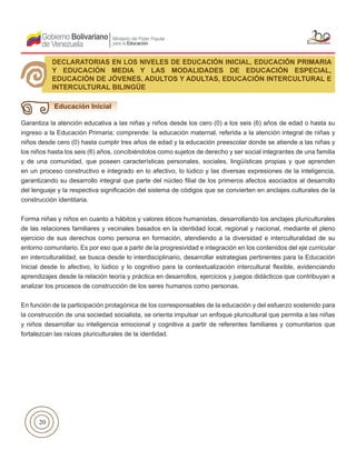 20
Garantiza la atención educativa a las niñas y niños desde los cero (0) a los seis (6) años de edad o hasta su
ingreso a la Educación Primaria; comprende: la educación maternal, referida a la atención integral de niñas y
niños desde cero (0) hasta cumplir tres años de edad y la educación preescolar donde se atiende a las niñas y
los niños hasta los seis (6) años, concibiéndolos como sujetos de derecho y ser social integrantes de una familia
y de una comunidad, que poseen características personales, sociales, lingüísticas propias y que aprenden
en un proceso constructivo e integrado en lo afectivo, lo lúdico y las diversas expresiones de la inteligencia,
garantizando su desarrollo integral que parte del núcleo filial de los primeros afectos asociados al desarrollo
del lenguaje y la respectiva significación del sistema de códigos que se convierten en anclajes culturales de la
construcción identitaria.
Forma niñas y niños en cuanto a hábitos y valores éticos humanistas, desarrollando los anclajes pluriculturales
de las relaciones familiares y vecinales basados en la identidad local, regional y nacional, mediante el pleno
ejercicio de sus derechos como persona en formación, atendiendo a la diversidad e interculturalidad de su
entorno comunitario. Es por eso que a partir de la progresividad e integración en los contenidos del eje curricular
en interculturalidad, se busca desde lo interdisciplinario, desarrollar estrategias pertinentes para la Educación
Inicial desde lo afectivo, lo lúdico y lo cognitivo para la contextualización intercultural flexible, evidenciando
aprendizajes desde la relación teoría y práctica en desarrollos, ejercicios y juegos didácticos que contribuyan a
analizar los procesos de construcción de los seres humanos como personas.
En función de la participación protagónica de los corresponsables de la educación y del esfuerzo sostenido para
la construcción de una sociedad socialista, se orienta impulsar un enfoque pluricultural que permita a las niñas
y niños desarrollar su inteligencia emocional y cognitiva a partir de referentes familiares y comunitarios que
fortalezcan las raíces pluriculturales de la identidad.
DECLARATORIAS EN LOS NIVELES DE EDUCACIÓN INICIAL, EDUCACIÓN PRIMARIA
Y EDUCACIÓN MEDIA Y LAS MODALIDADES DE EDUCACIÓN ESPECIAL,
EDUCACIÓN DE JÓVENES, ADULTOS Y ADULTAS, EDUCACIÓN INTERCULTURAL E
INTERCULTURAL BILINGÜE
Educación Inicial
 