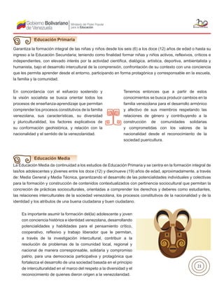 21
Educación Primaria
Garantiza la formación integral de las niñas y niños desde los seis (6) a los doce (12) años de edad o hasta su
ingreso a la Educación Secundaria; teniendo como finalidad formar niñas y niños activos, reflexivos, críticos e
independientes, con elevado interés por la actividad científica, dialógica, artística, deportiva, ambientalista y
humanista, bajo el desarrollo intercultural de la comprensión, confrontación de su contexto con una conciencia
que les permita aprender desde el entorno, participando en forma protagónica y corresponsable en la escuela,
la familia y la comunidad.
En concordancia con el esfuerzo sostenido y
la visión socialista se busca orientar todos los
procesos de enseñanza-aprendizaje que permitan
comprender los procesos constitutivos de la familia
venezolana, sus características, su diversidad
y pluriculturalidad, los factores explicativos de
su conformación geohistórica, y relación con la
nacionalidad y el sentido de la venezolanidad.
Tenemos entonces que a partir de estos
conocimientos se busca producir cambios en la
familia venezolana para el desarrollo armónico
y afectivo de sus miembros respetando las
relaciones de género y contribuyendo a la
construcción de comunidades solidarias
y comprometidas con los valores de la
nacionalidad desde el reconocimiento de la
sociedad puericultura.
La Educación Media da continuidad a los estudios de Educación Primaria y se centra en la formación integral de
las/los adolescentes y jóvenes entre los doce (12) y diecinueve (19) años de edad, aproximadamente, a través
de: Media General y Media Técnica, garantizando el desarrollo de las potencialidades individuales y colectivas
para la formación y construcción de contenidos contextualizados con pertinencia sociocultural que permitan la
concreción de prácticas socioculturales, orientadas a comprender los derechos y deberes como estudiantes,
las relaciones interculturales de la sociedad venezolana, los procesos constitutivos de la nacionalidad y de la
identidad y los atributos de una buena ciudadana y buen ciudadano.
Educación Media
Es importante asumir la formación del(la) adolescente y joven
con conciencia histórica e identidad venezolana, desarrollando
potencialidades y habilidades para el pensamiento crítico,
cooperativo, reflexivo y trabajo liberador que le permitan,
a través de la investigación intercultural, contribuir a la
resolución de problemas de la comunidad local, regional y
nacional de manera corresponsable, solidaria y compromiso
patrio, para una democracia participativa y protagónica que
fortalezca el desarrollo de una sociedad basada en el principio
de interculturalidad en el marco del respeto a la diversidad y el
reconocimiento de quienes dieron origen a la venezolanidad.
 