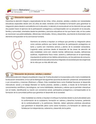 22
Garantiza la atención integral y especializada de las niñas, niños, jóvenes, adultas y adultos con necesidades
educativas especiales desde cero (0) años de edad, teniendo como finalidad la formación para garantizar la
integración plena desde lo socioafectivo en lo educativo, lo laboral y lo sociocultural con la intención de que cada
día puedan hacer el ejercicio de la participación protagónica y corresponsable con su actuación en la escuela,
familia y comunidad, orientados desde los planteles y servicios educativos en los que hacen vida, en los cuales
se reconocen sus potencialidades, diferencias individuales, ritmos y desarrollos, asumiendo la diversidad como
elemento enriquecedor en la convivencia humana.
Educación especial
Asimismo se orienta a impulsar un enfoque que permita su integración plena
como actores políticos que tienen derechos de participación protagónica en
tanto y cuanto son miembros activos y plenos de la sociedad venezolana.
Logrando estas acciones desde el desarrollo de las áreas de atención de
esta modalidad, como son: retardo mental, deficiencias visuales, deficiencias
auditivas, impedimento físico motor, autismo y deficiencias en el aprendizaje,
impulsando el cambio en los hábitos alimenticios y en los patrones de consumo,
caracterizando la escuela productiva integrada a la sociedad para las exigencias
de la vida que va más allá del aula.
Garantiza la atención integral a la población mayor de 15 años de edad no incorporadas a otro nivel o modalidad de
la educación venezolana, en la cual se distinguen las siguientes opciones de atención: presencial, semipresencial
o por encuentros y misiones (Robinson y Ribas). Esta modalidad tiene como finalidad favorecer el desarrollo
intercultural, social y el trabajo liberador en las/los jóvenes, adultas y adultos, a través de la formación de
conocimientos científicos y tecnológicos; así como habilidades, destrezas y valores que le permiten interactuar
con el medio, identificando su nación con conciencia social, participativa protagónica y corresponsable en la
formación de la comunidad política que garantice el desarrollo de la sociedad.
Educación de jóvenes, adultas y adultos
Esta modalidad se orienta a impulsar el enfoque humanista desde la pluriculturalidad para
la conformación de la ciudadanía, formación en valores y derechos humanos, partiendo
de la contextualización y la pertinencia. Además, deben aplicarse prácticas educativas
que garanticen el desarrollo pleno como seres humanos y la formación en valores que
fortalezcan la independencia, soberanía y desarrollo de la patria.
 