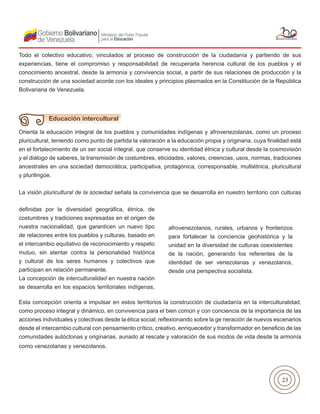 23
Todo el colectivo educativo, vinculados al proceso de construcción de la ciudadanía y partiendo de sus
experiencias, tiene el compromiso y responsabilidad de recuperarla herencia cultural de los pueblos y el
conocimiento ancestral, desde la armonía y convivencia social, a partir de sus relaciones de producción y la
construcción de una sociedad acorde con los ideales y principios plasmados en la Constitución de la República
Bolivariana de Venezuela.
Orienta la educación integral de los pueblos y comunidades indígenas y afrovenezolanas, como un proceso
pluricultural, teniendo como punto de partida la valoración a la educación propia y originaria, cuya finalidad está
en el fortalecimiento de un ser social integral, que conserve su identidad étnica y cultural desde la cosmovisión
y el diálogo de saberes, la transmisión de costumbres, eticidades, valores, creencias, usos, normas, tradiciones
ancestrales en una sociedad democrática, participativa, protagónica, corresponsable, multiétnica, pluricultural
y plurilingüe.
La visión pluricultural de la sociedad señala la convivencia que se desarrolla en nuestro territorio con culturas
Educación intercultural
definidas por la diversidad geográfica, étnica, de
costumbres y tradiciones expresadas en el origen de
nuestra nacionalidad, que garanticen un nuevo tipo
de relaciones entre los pueblos y culturas, basado en
el intercambio equitativo de reconocimiento y respeto
mutuo, sin atentar contra la personalidad histórica
y cultural de los seres humanos y colectivos que
participan en relación permanente.
La concepción de interculturalidad en nuestra nación
se desarrolla en los espacios territoriales indígenas,
afrovenezolanos, rurales, urbanos y fronterizos
para fortalecer la conciencia geohistórica y la
unidad en la diversidad de culturas coexistentes
de la nación, generando los referentes de la
identidad de ser venezolanas y venezolanos,
desde una perspectiva socialista.
Esta concepción orienta a impulsar en estos territorios la construcción de ciudadanía en la interculturalidad,
como proceso integral y dinámico, en convivencia para el bien común y con conciencia de la importancia de las
acciones individuales y colectivas desde la ética social; reflexionando sobre la ge neración de nuevos escenarios
desde el intercambio cultural con pensamiento crítico, creativo, enriquecedor y transformador en beneficio de las
comunidades autóctonas y originarias, aunado al rescate y valoración de sus modos de vida desde la armonía
como venezolanas y venezolanos.
 