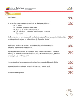 3
Introducción
I. Consideraciones generales en cuanto a las políticas educativas
	 1.1. Propósito
	 1.2. Fines de la educación intercultural
	 1.3. Objetivos de la educación intercultural
	 1.4. Ejes formativos y contenidos temáticos de la educación
	 intercultural
II. Consideraciones para el desarrollo curricular de los ejes formativos y contenidos temáticos
en educación intercultural en el Subsistema de Educación Básica
Referentes temáticos a considerar en el desarrollo curricular repensado
desde las determinantes geohistóricas
Declaratorias en los niveles de Educación Inicial, Educación Primaria y Educación
Media y las modalidades de Educación Especial, Educación de Jóvenes, Adultos y
Adultas y Educación Intercultural
Contenido educativo de educación intercultural por niveles de Educación Básica
Ejes formativos y contenidos temáticos de la educación intercultural
Referencias bibliográficas
ÍNDICE
4
6
14
14
20
24
29
45
 