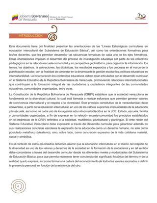 4
Este documento tiene por finalidad presentar las orientaciones de las “Líneas Estratégicas curriculares en
educación intercultural del Subsistema de Educación Básica”, así como las orientaciones formativas para
las/los docentes, que les permitan desarrollar las secuencias temáticas de cada uno de los ejes formativos.
Estas orientaciones implican el desarrollo del proceso de investigación educativa por parte de los colectivos
pedagógicos en la relación escuela-comunidad y en perspectiva geohistórica, para organizar la información, los
temas, los objetivos, la valoraciones, las didácticas, los resultados esperados y los procesos en el marco de la
planificación escolar, con la finalidad de concretar en la dinámica de la gestión escolar las políticas educativas en
interculturalidad. La incorporación los contenidos educativos deben estar articulados con el desarrollo curricular
en el Sistema Educativo de la República Bolivariana de Venezuela, promoviendo relaciones interinstitucionales
que contribuyan a la formación integral de las ciudadanas y ciudadanos integrantes de las comunidades
educativas, comunidades organizadas, entre otras.
La Constitución de la República Bolivariana de Venezuela (CRBV) establece que la sociedad venezolana se
fundamenta en la diversidad cultural, la cual está llamada a realizar esfuerzos que permitan generar valores
de convivencia intercultural y el respeto a la diversidad. Este principio constitutivo de la venezolanidad debe
convertirse, a partir de la educación intercultural, en uno de los valores supremos irrenunciables de la educación
y la escuela, así como de cada uno de los agentes educativos establecidos en la LOE: Estado, escuela, familia
y comunidades organizadas, a fin de expresar en la relación escuela-comunidad los principios establecidos
en el preámbulo de la CRBV referidos a la sociedad, multiétnico, pluricultural y plurilingüe. El ente rector del
Sistema Educativo Venezolano debe expresarlo a través del desarrollo curricular para garantizar además en
sus realizaciones concretas escolares la expresión de la educación como un derecho humano, no sólo como
postulado metafísico (idealismo), sino, sobre todo, como concreción expresiva de la vida cotidiana material,
social y simbólica.
En el contexto de estos enunciados debemos asumir que la educación intercultural en el marco del respeto de
la diversidad es uno de los valores y derechos de la sociedad en la formación de la ciudadanía y en tal sentido
debe concretarse a través del desarrollo curricular desde los diferentes niveles y modalidades del Subsistema
de Educación Básica, para que permita realmente tener conciencia del significado histórico del término y de la
realidad que lo expresa, así como formar una cultura del reconocimiento de todos los valores asociados a definir
la presencia personal en función de la existencia del otro.
INTRODUCCIÓN
 