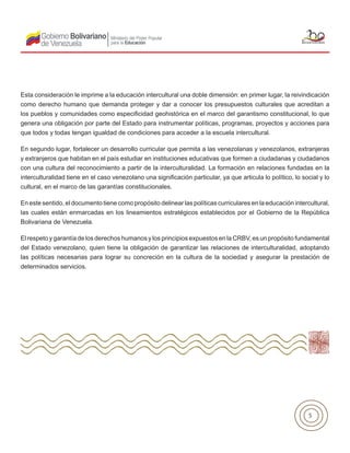 5
Esta consideración le imprime a la educación intercultural una doble dimensión: en primer lugar, la reivindicación
como derecho humano que demanda proteger y dar a conocer los presupuestos culturales que acreditan a
los pueblos y comunidades como especificidad geohistórica en el marco del garantismo constitucional, lo que
genera una obligación por parte del Estado para instrumentar políticas, programas, proyectos y acciones para
que todos y todas tengan igualdad de condiciones para acceder a la escuela intercultural.
En segundo lugar, fortalecer un desarrollo curricular que permita a las venezolanas y venezolanos, extranjeras
y extranjeros que habitan en el país estudiar en instituciones educativas que formen a ciudadanas y ciudadanos
con una cultura del reconocimiento a partir de la interculturalidad. La formación en relaciones fundadas en la
interculturalidad tiene en el caso venezolano una significación particular, ya que articula lo político, lo social y lo
cultural, en el marco de las garantías constitucionales.
En este sentido, el documento tiene como propósito delinear las políticas curriculares en la educación intercultural,
las cuales están enmarcadas en los lineamientos estratégicos establecidos por el Gobierno de la República
Bolivariana de Venezuela.
El respeto y garantía de los derechos humanos y los principios expuestos en la CRBV, es un propósito fundamental
del Estado venezolano, quien tiene la obligación de garantizar las relaciones de interculturalidad, adoptando
las políticas necesarias para lograr su concreción en la cultura de la sociedad y asegurar la prestación de
determinados servicios.
 
