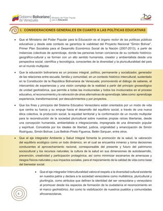 6
•	 Que el Ministerio del Poder Popular para la Educación es el órgano rector de las políticas públicas
educativas y desde este contexto se garantiza la viabilidad del Proyecto Nacional “Simón Bolívar”.
Primer Plan Socialista para el Desarrollo Económico Social de la Nación (2007-2013), a partir de
instancias colectivas de aprendizaje, donde las personas toman conciencia de su contexto histórico-
geográfico-cultural y se forman con un alto sentido humanista, creador y ambientalista desde una
perspectiva social, científica y tecnológica, conscientes de la diversidad y la pluriculturalidad del país
en el mundo multipolar.
•	 Que la educación bolivariana es un proceso integral, político, permanente y socializador, generador
de las relaciones entre escuela, familia y comunidad, en un contexto histórico intercultural, sustentado
en la Constitución de la República Bolivariana de Venezuela; promoviendo el diálogo de saberes, el
intercambio de experiencias y una visión compleja de la realidad a partir del principio gnoseológico
de unidad geohistórica, que permite a todas las involucradas y todos los involucrados en el proceso
educativo, el reconocimiento y la valoración de otras alternativas de aprendizaje, tales como: aprendizaje
experiencia, transformacional, por descubrimientos y por proyectos.
•	 Que los fines y principios del Sistema Educativo Venezolano están orientados por un modo de vida
que centra su fuerza y su empuje hacia el desarrollo del equilibrio social, a través de una nueva
ética colectiva, la producción social, la equidad territorial y la conformación de un mundo multipolar
para la reconstrucción de la sociedad pluricultural sobre nuestras propias raíces libertarias, desde
una concepción humanista, ambientalista e integracionista, impregnada de una dimensión popular
y espiritual. Concebida por los ideales de libertad, justicia, originalidad y emancipación de Simón
Rodríguez, Simón Bolívar, Luis Beltrán Prieto Figueroa, Belén Sanjuan, entre otros.
•	 Que el eje integrador Ambiente y Salud Integral fomenta la promoción de la salud, la valoración
del equilibrio ecológico como un todo dinámico, en el cual se encuentra inmerso y toma decisiones
conducentes al aprovechamiento racional, corresponsable del presente y futuro del patrimonio
sociocultural y los recursos naturales; la cultura de la salud en sus dimensiones de autodesarrollo,
prevención, creatividad y participación protagónica, así como minimizar escenarios de amenazas y
riesgos físicos-naturales y sus impactos sociales, para el mejoramiento de la calidad de vida como base
del bienestar social.
I. CONSIDERACIONES GENERALES EN CUANTO A LAS POLÍTICAS EDUCATIVAS
•	 Que el eje integrador Interculturalidad valora el respeto a la diversidad cultural existente
en nuestra patria y declara a la sociedad venezolana como multiétnica, pluricultural y
plurilingüe, como atributos que definen la identidad del ser venezolana y venezolano
al promover desde los espacios de formación de la ciudadanía el reconocimiento en
el marco geohistórico. Así como la visibilización de nuestros pueblos y comunidades
afrovenezolanas.
 