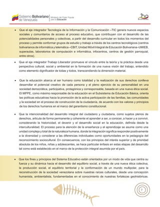 7
•	 Que el eje integrador Tecnología de la Información y la Comunicación –TIC genera nuevos espacios
sociales y comunitarios de acceso al proceso educativo, que contribuyen con el desarrollo de las
potencialidades personales y colectivas, a partir del desarrollo curricular en todos los momentos del
proceso y permite conformar grupos de estudio y trabajo a través de los centros tecnológicos (centros
bolivarianos de informática y telemática –CBIT, Unidad Móvil Integral de Educación Bolivariana–UMIEB,
superaulas, laboratorios de computación e informática, infocentros, centros de gestión parroquial,
entre otros).
•	 Que el eje integrador Trabajo Liberador promueve el vínculo entre la teoría y la práctica desde una
perspectiva cultural, social y ambiental en la formación de una nueva visión del trabajo, entendido
como elemento dignificador de todas y todos, transcendiendo la dimensión material.
•	 Que la educación abarca al ser humano como totalidad y la realización de sus derechos conlleva
desarrollar el potencial creativo de cada persona y el pleno ejercicio de su personalidad en una
sociedad democrática, participativa, protagónica y corresponsable, basada en una nueva ética social.
El MPPE, como máximo responsable de la educación en el Subsistema de Educación Básica, orienta
las políticas educativas hacia la promoción de la activa participación de las familias, las comunidades
y la sociedad en el proceso de construcción de la ciudadanía, de acuerdo con los valores y principios
de los derechos humanos en el marco del garantismo constitucional.
•	 Que la intencionalidad del desarrollo integral del ciudadano y ciudadana, como sujetos plenos de
derechos, articula de forma permanente y coherente el aprender a ser, a conocer, a hacer y a convivir,
considerando la historicidad, el devenir y el desarrollo social en la educación, definida desde la
interculturalidad. El proceso para la atención de la enseñanza y el aprendizaje se asume como una
unidad compleja y total de la naturaleza humana, donde la integración significa responder positivamente
a la diversidad y considerar a las diferencias individuales como oportunidades en la pedagogía del
reconocimiento sociocultural. En consecuencia, con los principios del interés superior y de prioridad
absoluta de los niños, niñas y adolescentes, se hace particular énfasis en estas etapas del desarrollo
tal como está establecido en el marco de la protección integral asumida por el país.
•	
•	 Que los fines y principios del Sistema Educativo están orientados por un modo de vida que centra su
fuerza y su dinámica hacia el desarrollo del equilibrio social, a través de una nueva ética colectiva,
la producción social, el equilibrio territorial y la conformación de un mundo multipolar, para la
reconstrucción de la sociedad venezolana sobre nuestras raíces culturales, desde una concepción
humanista, ambientalista, fundamentadas en el conocimiento de nuestras fortalezas geohistóricas.
 