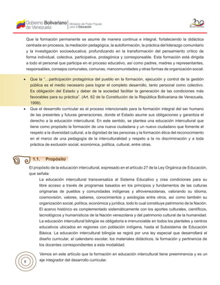 8
•	 Que la “…participación protagónica del pueblo en la formación, ejecución y control de la gestión
pública es el medio necesario para lograr el completo desarrollo, tanto personal como colectivo.
Es obligación del Estado y deber de la sociedad facilitar la generación de las condiciones más
favorables para su práctica”. (Art. 62 de la Constitución de la República Bolivariana de Venezuela,
1999).
•	 Que el desarrollo curricular es el proceso intencionado para la formación integral del ser humano
de las presentes y futuras generaciones, donde el Estado asume sus obligaciones y garantiza el
derecho a la educación intercultural. En este sentido, se plantea una educación intercultural que
tiene como propósito la formación de una nueva ciudadana y un nuevo ciudadano que fomente el
respeto a la diversidad cultural, a la dignidad de las personas y la formación ética del reconocimiento
en el marco de una pedagogía de la interculturalidad y respeto a la no discriminación y a toda
práctica de exclusión social, económica, política, cultural, entre otras.
El propósito de la educación intercultural, expresado en el artículo 27 de la Ley Orgánica de Educación,
que señala:
La educación intercultural transversaliza al Sistema Educativo y crea condiciones para su
libre acceso a través de programas basados en los principios y fundamentos de las culturas
originarias de pueblos y comunidades indígenas y afrovenezolanas, valorando su idioma,
cosmovisión, valores, saberes, conocimientos y axiologías entre otros, así como también su
organización social, política, económica y jurídica, todo lo cual constituye patrimonio de la Nación.
El acervo histórico es complementado sistemáticamente con los aportes culturales, científicos,
tecnológicos y humanísticos de la Nación venezolana y del patrimonio cultural de la humanidad.
La educación intercultural bilingüe es obligatoria e irrenunciable en todos los planteles y centros
educativos ubicados en regiones con población indígena, hasta el Subsistema de Educación
Básica. La educación intercultural bilingüe se regirá por una ley especial que desarrollará el
diseño curricular, el calendario escolar, los materiales didácticos, la formación y pertinencia de
los docentes correspondientes a esta modalidad.
Vemos en este artículo que la formación en educación intercultural tiene preeminencia y es un
eje integrador del desarrollo curricular.
Que la formación permanente se asume de manera continua e integral, fortaleciendo la didáctica
centrada en procesos, la mediación pedagógica, la autoformación, la práctica del liderazgo comunitario
y la investigación socioeducativa; profundizando en la transformación del pensamiento crítico de
forma individual, colectiva, participativa, protagónica y corresponsable. Esta formación está dirigida
a todo el personal que participa en el proceso educativo, así como padres, madres y representantes,
responsables, consejos comunales, comunas, mancomunidades y otras formas de organización social.
1.1. Propósito
 