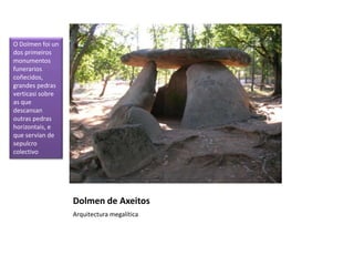 Dolmen de Axeitos
Arquitectura megalítica
O Dolmen foi un
dos primeiros
monumentos
funerarios
coñecidos,
grandes pedras
verticasi sobre
as que
descansan
outras pedras
horizontais, e
que servían de
sepulcro
colectivo
 