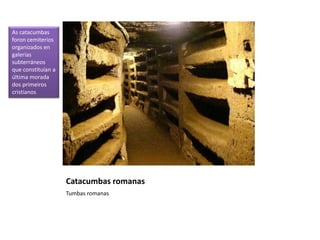 Catacumbas romanas
Tumbas romanas
As catacumbas
foron cemiterios
organizados en
galerías
subterráneos
que constituían a
última morada
dos primeiros
cristianos
 