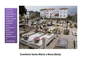 Cemiterio Santa María a Nova (Noia)
Cemiterio
actual de
Santa María
a Nova en
Noia, é unha
magnífico
exemplo
para
comparar a
losas
funerarias
dende a
Idade Media
a
actualidade
 