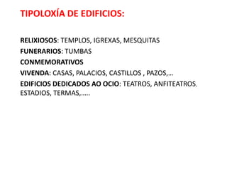 TIPOLOXÍA DE EDIFICIOS:
RELIXIOSOS: TEMPLOS, IGREXAS, MESQUITAS
FUNERARIOS: TUMBAS
CONMEMORATIVOS
VIVENDA: CASAS, PALACIOS, CASTILLOS , PAZOS,…
EDIFICIOS DEDICADOS AO OCIO: TEATROS, ANFITEATROS,
ESTADIOS, TERMAS,…..
 