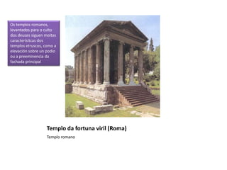 Templo da fortuna viril (Roma)
Templo romano
Os templos romanos,
levantados para o culto
dos deuses siguen moitas
caracterísitcas dos
templos etruscos, como a
elevación sobre un podio
ou a preeminencia da
fachada principal
 
