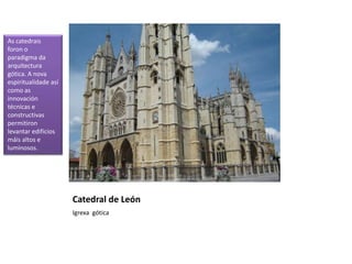 Catedral de León
Igrexa gótica
As catedrais
foron o
paradigma da
arquitectura
gótica. A nova
espiritualidade así
como as
innovación
técnicas e
constructivas
permitiron
levantar edificios
máis altos e
luminosos.
 